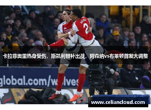 卡拉菲奥里热身受伤，斯凯利替补出战，阿森纳vs布莱顿首发大调整